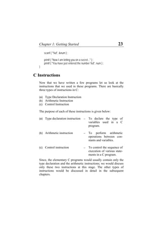 Chapter 1: Getting Started 23
scanf ( "%d", &num ) ;
printf ( "Now I am letting you on a secret..." ) ;
printf ( "You have just entered the number %d", num ) ;
}
C Instructions
Now that we have written a few programs let us look at the
instructions that we used in these programs. There are basically
three types of instructions in C:
(a)
(b)
(c)
(a)
(b)
(c)
Type Declaration Instruction
Arithmetic Instruction
Control Instruction
The purpose of each of these instructions is given below:
Type declaration instruction − To declare the type of
variables used in a C
program.
Arithmetic instruction − To perform arithmetic
operations between con-
stants and variables.
Control instruction − To control the sequence of
execution of various state-
ments in a C program.
Since, the elementary C programs would usually contain only the
type declaration and the arithmetic instructions; we would discuss
only these two instructions at this stage. The other types of
instructions would be discussed in detail in the subsequent
chapters.
 