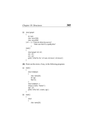 Chapter 10: Structures 385
(b) struct gospel
{
int num ;
char mess1[50] ;
char mess2[50] ;
} m1 = { 2, "If you are driven by success",
"make sure that it is a quality drive"
} ;
main( )
{
struct gospel m2, m3 ;
m2 = m1 ;
m3 = m2 ;
printf ( "n%d %s %s", m1.num, m2.mess1, m3.mess2 ) ;
}
[B] Point out the errors, if any, in the following programs:
(a) main( )
{
struct employee
{
char name[25] ;
int age ;
float bs ;
} ;
struct employee e ;
strcpy ( e.name, "Hacker" ) ;
age = 25 ;
printf ( "n%s %d", e.name, age ) ;
}
(b) main( )
{
struct
{
char name[25] ;
 
