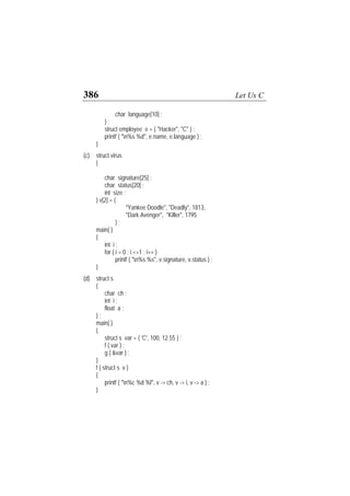 386 Let Us C
char language[10] ;
} ;
struct employee e = { "Hacker", "C" } ;
printf ( "n%s %d", e.name, e.language ) ;
}
(c) struct virus
{
char signature[25] ;
char status[20] ;
int size ;
} v[2] = {
"Yankee Doodle", "Deadly", 1813,
"Dark Avenger", "Killer", 1795
} ;
main( )
{
int i ;
for ( i = 0 ; i <=1 ; i++ )
printf ( "n%s %s", v.signature, v.status ) ;
}
(d) struct s
{
char ch ;
int i ;
float a ;
} ;
main( )
{
struct s var = { 'C', 100, 12.55 } ;
f ( var ) ;
g ( &var ) ;
}
f ( struct s v )
{
printf ( "n%c %d %f", v -> ch, v -> i, v -> a ) ;
}
 