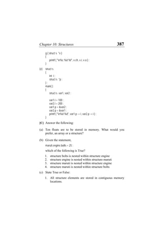 Chapter 10: Structures 387
g ( struct s *v )
{
printf ( "n%c %d %f", v.ch, v.i, v.a ) ;
}
(e) struct s
{
int i ;
struct s *p ;
} ;
main( )
{
struct s var1, var2 ;
var1.i = 100 ;
var2.i = 200 ;
var1.p = &var2 ;
var2.p = &var1 ;
printf ( "n%d %d", var1.p -> i, var2.p -> i ) ;
}
[C] Answer the following:
(a) Ten floats are to be stored in memory. What would you
prefer, an array or a structure?
(b) Given the statement,
maruti.engine.bolts = 25 ;
which of the following is True?
1. structure bolts is nested within structure engine
2. structure engine is nested within structure maruti
3. structure maruti is nested within structure engine
4. structure maruti is nested within structure bolts
(c) State True or False:
1. All structure elements are stored in contiguous memory
locations.
 