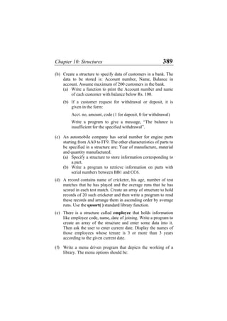 Chapter 10: Structures 389
(b) Create a structure to specify data of customers in a bank. The
data to be stored is: Account number, Name, Balance in
account. Assume maximum of 200 customers in the bank.
(a) Write a function to print the Account number and name
of each customer with balance below Rs. 100.
(b) If a customer request for withdrawal or deposit, it is
given in the form:
Acct. no, amount, code (1 for deposit, 0 for withdrawal)
Write a program to give a message, “The balance is
insufficient for the specified withdrawal”.
(c) An automobile company has serial number for engine parts
starting from AA0 to FF9. The other characteristics of parts to
be specified in a structure are: Year of manufacture, material
and quantity manufactured.
(a) Specify a structure to store information corresponding to
a part.
(b) Write a program to retrieve information on parts with
serial numbers between BB1 and CC6.
(d) A record contains name of cricketer, his age, number of test
matches that he has played and the average runs that he has
scored in each test match. Create an array of structure to hold
records of 20 such cricketer and then write a program to read
these records and arrange them in ascending order by average
runs. Use the qusort( ) standard library function.
(e) There is a structure called employee that holds information
like employee code, name, date of joining. Write a program to
create an array of the structure and enter some data into it.
Then ask the user to enter current date. Display the names of
those employees whose tenure is 3 or more than 3 years
according to the given current date.
(f) Write a menu driven program that depicts the working of a
library. The menu options should be:
 