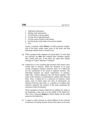 390 Let Us C
1. Add book information
2. Display book information
3. List all books of given author
4. List the title of specified book
5. List the count of books in the library
6. List the books in the order of accession number
7. Exit
Create a structure called library to hold accession number,
title of the book, author name, price of the book, and flag
indicating whether book is issued or not.
(g) Write a program that compares two given dates. To store date
use structure say date that contains three members namely
date, month and year. If the dates are equal then display
message as "Equal" otherwise "Unequal".
(h) Linked list is a very common data structure often used to store
similar data in memory. While the elements of an array
occupy contiguous memory locations, those of a linked list
are not constrained to be stored in adjacent location. The
individual elements are stored “somewhere” in memory,
rather like a family dispersed, but still bound together. The
order of the elements is maintained by explicit links between
them. Thus, a linked list is a collection of elements called
nodes, each of which stores two item of information—an
element of the list, and a link, i.e., a pointer or an address that
indicates explicitly the location of the node containing the
successor of this list element.
Write a program to build a linked list by adding new nodes at
the beginning, at the end or in the middle of the linked list.
Also write a function display( ) which display all the nodes
present in the linked list.
(i) A stack is a data structure in which addition of new element
or deletion of existing element always takes place at the same
 