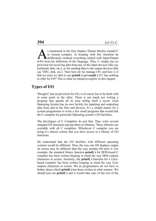 394 Let Us C
s mentioned in the first chapter, Dennis Ritchie wanted C
to remain compact. In keeping with this intention he
deliberately omitted everything related with Input/Output
(I/O) from his definition of the language. Thus, C simply has no
provision for receiving data from any of the input devices (like say
keyboard, disk, etc.), or for sending data to the output devices (like
say VDU, disk, etc.). Then how do we manage I/O, and how is it
that we were we able to use printf( ) and scanf( ) if C has nothing
to offer for I/O? This is what we intend to explore in this chapter.
A
Types of I/O
Though C has no provision for I/O, it of course has to be dealt with
at some point or the other. There is not much use writing a
program that spends all its time telling itself a secret. Each
Operating System has its own facility for inputting and outputting
data from and to the files and devices. It’s a simple matter for a
system programmer to write a few small programs that would link
the C compiler for particular Operating system’s I/O facilities.
The developers of C Compilers do just that. They write several
standard I/O functions and put them in libraries. These libraries are
available with all C compilers. Whichever C compiler you are
using it’s almost certain that you have access to a library of I/O
functions.
Do understand that the I/O facilities with different operating
systems would be different. Thus, the way one OS displays output
on screen may be different than the way another OS does it. For
example, the standard library function printf( ) for DOS-based C
compiler has been written keeping in mind the way DOS outputs
characters to screen. Similarly, the printf( ) function for a Unix-
based compiler has been written keeping in mind the way Unix
outputs characters to screen. We as programmers do not have to
bother about which printf( ) has been written in what manner. We
should just use printf( ) and it would take care of the rest of the
 