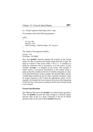 Chapter 11: Console Input/Output 397
(c) Escape sequences that begin with a  sign
For example, look at the following program:
main( )
{
int avg = 346 ;
float per = 69.2 ;
printf ( "Average = %dnPercentage = %f", avg, per ) ;
}
The output of the program would be...
Average = 346
Percentage = 69.200000
How does printf( ) function interpret the contents of the format
string. For this it examines the format string from left to right. So
long as it doesn’t come across either a % or a  it continues to
dump the characters that it encounters, on to the screen. In this
example Average = is dumped on the screen. The moment it
comes across a conversion specification in the format string it
picks up the first variable in the list of variables and prints its value
in the specified format. In this example, the moment %d is met the
variable avg is picked up and its value is printed. Similarly, when
an escape sequence is met it takes the appropriate action. In this
example, the moment n is met it places the cursor at the beginning
of the next line. This process continues till the end of format string
is not reached.
Format Specifications
The %d and %f used in the printf( ) are called format specifiers.
They tell printf( ) to print the value of avg as a decimal integer
and the value of per as a float. Following is the list of format
specifiers that can be used with the printf( ) function.
 