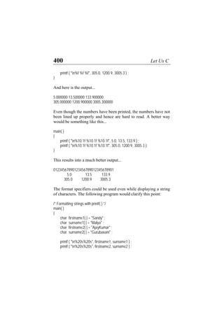 400 Let Us C
printf ( "n%f %f %f", 305.0, 1200.9, 3005.3 ) ;
}
And here is the output...
5.000000 13.500000 133.900000
305.000000 1200.900000 3005.300000
Even though the numbers have been printed, the numbers have not
been lined up properly and hence are hard to read. A better way
would be something like this...
main( )
{
printf ( "n%10.1f %10.1f %10.1f", 5.0, 13.5, 133.9 ) ;
printf ( "n%10.1f %10.1f %10.1f", 305.0, 1200.9, 3005.3 );
}
This results into a much better output...
01234567890123456789012345678901
5.0 13.5 133.9
305.0 1200.9 3005.3
The format specifiers could be used even while displaying a string
of characters. The following program would clarify this point:
/* Formatting strings with printf( ) */
main( )
{
char firstname1[ ] = "Sandy" ;
char surname1[ ] = "Malya" ;
char firstname2[ ] = "AjayKumar" ;
char surname2[ ] = "Gurubaxani" ;
printf ( "n%20s%20s", firstname1, surname1 ) ;
printf ( "n%20s%20s", firstname2, surname2 ) ;
 