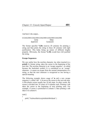 Chapter 11: Console Input/Output 401
}
And here’s the output...
012345678901234567890123456789012345678901234567890
Sandy Malya
AjayKumar Gurubaxani
The format specifier %20s reserves 20 columns for printing a
string and then prints the string in these 20 columns with right
justification. This helps lining up names of different lengths
properly. Obviously, the format %-20s would have left justified
the string.
Escape Sequences
We saw earlier how the newline character, n, when inserted in a
printf( )’s format string, takes the cursor to the beginning of the
next line. The newline character is an ‘escape sequence’, so called
because the backslash symbol () is considered as an ‘escape’
character—it causes an escape from the normal interpretation of a
string, so that the next character is recognized as one having a
special meaning.
The following example shows usage of n and a new escape
sequence t, called ‘tab’. A t moves the cursor to the next tab stop.
A 80-column screen usually has 10 tab stops. In other words, the
screen is divided into 10 zones of 8 columns each. Printing a tab
takes the cursor to the beginning of next printing zone. For
example, if cursor is positioned in column 5, then printing a tab
takes it to column 8.
main( )
{
printf ( "Youtmusttbetcrazyntothatetthistbook" ) ;
}
 