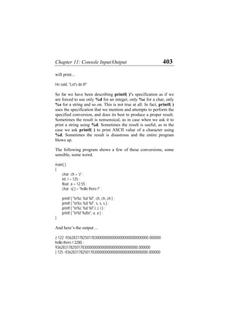Chapter 11: Console Input/Output 403
will print...
He said, "Let's do it!"
So far we have been describing printf( )’s specification as if we
are forced to use only %d for an integer, only %c for a char, only
%s for a string and so on. This is not true at all. In fact, printf( )
uses the specification that we mention and attempts to perform the
specified conversion, and does its best to produce a proper result.
Sometimes the result is nonsensical, as in case when we ask it to
print a string using %d. Sometimes the result is useful, as in the
case we ask printf( ) to print ASCII value of a character using
%d. Sometimes the result is disastrous and the entire program
blows up.
The following program shows a few of these conversions, some
sensible, some weird.
main( )
{
char ch = 'z' ;
int i = 125 ;
float a = 12.55 ;
char s[ ] = "hello there !" ;
printf ( "n%c %d %f", ch, ch, ch ) ;
printf ( "n%s %d %f", s, s, s ) ;
printf ( "n%c %d %f",i ,i, i ) ;
printf ( "n%f %dn", a, a ) ;
}
And here’s the output ...
z 122 -9362831782501783000000000000000000000000000.000000
hello there ! 3280 -
9362831782501783000000000000000000000000000.000000
} 125 -9362831782501783000000000000000000000000000.000000
 