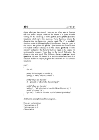 406 Let Us C
digest what you have typed. However, we often want a function
that will read a single character the instant it is typed without
waiting for the Enter key to be hit. getch( ) and getche( ) are two
functions which serve this purpose. These functions return the
character that has been most recently typed. The ‘e’ in getche( )
function means it echoes (displays) the character that you typed to
the screen. As against this getch( ) just returns the character that
you typed without echoing it on the screen. getchar( ) works
similarly and echo’s the character that you typed on the screen, but
unfortunately requires Enter key to be typed following the
character that you typed. The difference between getchar( ) and
fgetchar( ) is that the former is a macro whereas the latter is a
function. Here is a sample program that illustrates the use of these
functions.
main( )
{
char ch ;
printf ( "nPress any key to continue" ) ;
getch( ) ; /* will not echo the character */
printf ( "nType any character" ) ;
ch = getche( ) ; /* will echo the character typed */
printf ( "nType any character" ) ;
getchar( ) ; /* will echo character, must be followed by enter key */
printf ( "nContinue Y/N" ) ;
fgetchar( ) ; /* will echo character, must be followed by enter key */
}
And here is a sample run of this program...
Press any key to continue
Type any character B
Type any character W
Continue Y/N Y
 