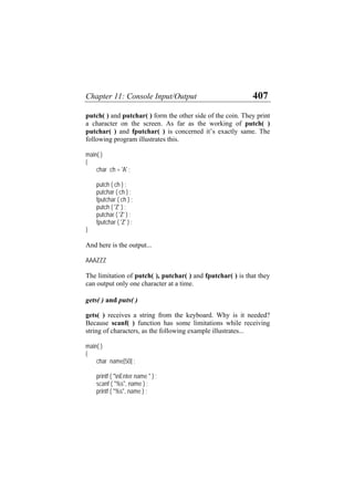Chapter 11: Console Input/Output 407
putch( ) and putchar( ) form the other side of the coin. They print
a character on the screen. As far as the working of putch( )
putchar( ) and fputchar( ) is concerned it’s exactly same. The
following program illustrates this.
main( )
{
char ch = 'A' ;
putch ( ch ) ;
putchar ( ch ) ;
fputchar ( ch ) ;
putch ( 'Z' ) ;
putchar ( 'Z' ) ;
fputchar ( 'Z' ) ;
}
And here is the output...
AAAZZZ
The limitation of putch( ), putchar( ) and fputchar( ) is that they
can output only one character at a time.
gets( ) and puts( )
gets( ) receives a string from the keyboard. Why is it needed?
Because scanf( ) function has some limitations while receiving
string of characters, as the following example illustrates...
main( )
{
char name[50] ;
printf ( "nEnter name " ) ;
scanf ( "%s", name ) ;
printf ( "%s", name ) ;
 