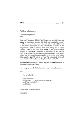408 Let Us C
}
And here is the output...
Enter name Jonty Rhodes
Jonty
Surprised? Where did “Rhodes” go? It never got stored in the array
name[ ], because the moment the blank was typed after “Jonty”
scanf( ) assumed that the name being entered has ended. The result
is that there is no way (at least not without a lot of trouble on the
programmer’s part) to enter a multi-word string into a single
variable (name in this case) using scanf( ). The solution to this
problem is to use gets( ) function. As said earlier, it gets a string
from the keyboard. It is terminated when an Enter key is hit. Thus,
spaces and tabs are perfectly acceptable as part of the input string.
More exactly, gets( ) gets a newline (n) terminated string of
characters from the keyboard and replaces the n with a 0.
The puts( ) function works exactly opposite to gets( ) function. It
outputs a string to the screen.
Here is a program which illustrates the usage of these functions:
main( )
{
char footballer[40] ;
puts ( "Enter name" ) ;
gets ( footballer ) ; /* sends base address of array */
puts ( "Happy footballing!" ) ;
puts ( footballer ) ;
}
Following is the sample output:
Enter name
 