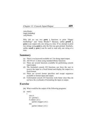 Chapter 11: Console Input/Output 409
Jonty Rhodes
Happy footballing!
Jonty Rhodes
Why did we use two puts( ) functions to print “Happy
footballing!” and “Jonty Rhodes”? Because, unlike printf( ),
puts( ) can output only one string at a time. If we attempt to print
two strings using puts( ), only the first one gets printed. Similarly,
unlike scanf( ), gets( ) can be used to read only one string at a
time.
Summary
(a)
(b)
(c)
(d)
(e)
(f)
There is no keyword available in C for doing input/output.
All I/O in C is done using standard library functions.
There are several functions available for performing console
input/output.
The formatted console I/O functions can force the user to
receive the input in a fixed format and display the output in a
fixed format.
There are several format specifiers and escape sequences
available to format input and output.
Unformatted console I/O functions work faster since they do
not have the overheads of formatting the input or output.
Exercise
[A] What would be the output of the following programs:
(a) main( )
{
char ch ;
ch = getchar( ) ;
if ( islower ( ch ) )
putchar ( toupper ( ch ) ) ;
else
putchar ( tolower ( ch ) ) ;
 