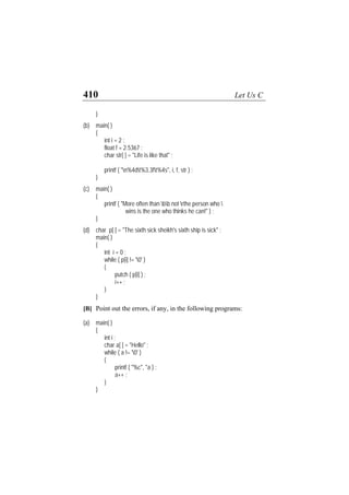 410 Let Us C
}
(b) main( )
{
int i = 2 ;
float f = 2.5367 ;
char str[ ] = "Life is like that" ;
printf ( "n%4dt%3.3ft%4s", i, f, str ) ;
}
(c) main( )
{
printf ( "More often than bb not rthe person who 
wins is the one who thinks he can!" ) ;
}
(d) char p[ ] = "The sixth sick sheikh's sixth ship is sick" ;
main( )
{
int i = 0 ;
while ( p[i] != '0' )
{
putch ( p[i] ) ;
i++ ;
}
}
[B] Point out the errors, if any, in the following programs:
(a) main( )
{
int i ;
char a[ ] = "Hello" ;
while ( a != '0' )
{
printf ( "%c", *a ) ;
a++ ;
}
}
 