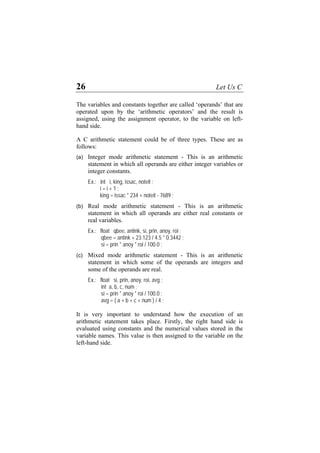 26 Let Us C
The variables and constants together are called ‘operands’ that are
operated upon by the ‘arithmetic operators’ and the result is
assigned, using the assignment operator, to the variable on left-
hand side.
A C arithmetic statement could be of three types. These are as
follows:
(a)
(b)
(c)
Integer mode arithmetic statement - This is an arithmetic
statement in which all operands are either integer variables or
integer constants.
Ex.: int i, king, issac, noteit ;
i = i + 1 ;
king = issac * 234 + noteit - 7689 ;
Real mode arithmetic statement - This is an arithmetic
statement in which all operands are either real constants or
real variables.
Ex.: float qbee, antink, si, prin, anoy, roi ;
qbee = antink + 23.123 / 4.5 * 0.3442 ;
si = prin * anoy * roi / 100.0 ;
Mixed mode arithmetic statement - This is an arithmetic
statement in which some of the operands are integers and
some of the operands are real.
Ex.: float si, prin, anoy, roi, avg ;
int a, b, c, num ;
si = prin * anoy * roi / 100.0 ;
avg = ( a + b + c + num ) / 4 ;
It is very important to understand how the execution of an
arithmetic statement takes place. Firstly, the right hand side is
evaluated using constants and the numerical values stored in the
variable names. This value is then assigned to the variable on the
left-hand side.
 