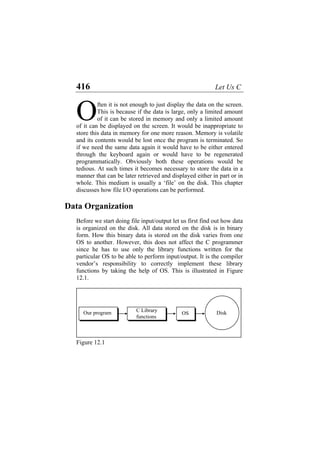 416 Let Us C
ften it is not enough to just display the data on the screen.
This is because if the data is large, only a limited amount
of it can be stored in memory and only a limited amount
of it can be displayed on the screen. It would be inappropriate to
store this data in memory for one more reason. Memory is volatile
and its contents would be lost once the program is terminated. So
if we need the same data again it would have to be either entered
through the keyboard again or would have to be regenerated
programmatically. Obviously both these operations would be
tedious. At such times it becomes necessary to store the data in a
manner that can be later retrieved and displayed either in part or in
whole. This medium is usually a ‘file’ on the disk. This chapter
discusses how file I/O operations can be performed.
O
Data Organization
Before we start doing file input/output let us first find out how data
is organized on the disk. All data stored on the disk is in binary
form. How this binary data is stored on the disk varies from one
OS to another. However, this does not affect the C programmer
since he has to use only the library functions written for the
particular OS to be able to perform input/output. It is the compiler
vendor’s responsibility to correctly implement these library
functions by taking the help of OS. This is illustrated in Figure
12.1.
C LibraryOur program OS
functions
Disk
Figure 12.1
 