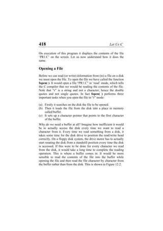 418 Let Us C
On execution of this program it displays the contents of the file
‘PR1.C’ on the screen. Let us now understand how it does the
same.
Opening a File
Before we can read (or write) information from (to) a file on a disk
we must open the file. To open the file we have called the function
fopen( ). It would open a file “PR1.C” in ‘read’ mode, which tells
the C compiler that we would be reading the contents of the file.
Note that “r” is a string and not a character; hence the double
quotes and not single quotes. In fact fopen( ) performs three
important tasks when you open the file in “r” mode:
(a)
(b)
(c)
Firstly it searches on the disk the file to be opened.
Then it loads the file from the disk into a place in memory
called buffer.
It sets up a character pointer that points to the first character
of the buffer.
Why do we need a buffer at all? Imagine how inefficient it would
be to actually access the disk every time we want to read a
character from it. Every time we read something from a disk, it
takes some time for the disk drive to position the read/write head
correctly. On a floppy disk system, the drive motor has to actually
start rotating the disk from a standstill position every time the disk
is accessed. If this were to be done for every character we read
from the disk, it would take a long time to complete the reading
operation. This is where a buffer comes in. It would be more
sensible to read the contents of the file into the buffer while
opening the file and then read the file character by character from
the buffer rather than from the disk. This is shown in Figure 12.2.
 