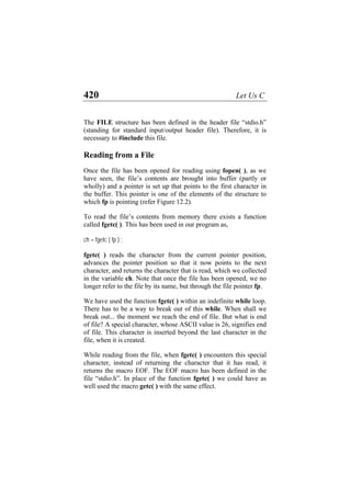 420 Let Us C
The FILE structure has been defined in the header file “stdio.h”
(standing for standard input/output header file). Therefore, it is
necessary to #include this file.
Reading from a File
Once the file has been opened for reading using fopen( ), as we
have seen, the file’s contents are brought into buffer (partly or
wholly) and a pointer is set up that points to the first character in
the buffer. This pointer is one of the elements of the structure to
which fp is pointing (refer Figure 12.2).
To read the file’s contents from memory there exists a function
called fgetc( ). This has been used in our program as,
ch = fgetc ( fp ) ;
fgetc( ) reads the character from the current pointer position,
advances the pointer position so that it now points to the next
character, and returns the character that is read, which we collected
in the variable ch. Note that once the file has been opened, we no
longer refer to the file by its name, but through the file pointer fp.
We have used the function fgetc( ) within an indefinite while loop.
There has to be a way to break out of this while. When shall we
break out... the moment we reach the end of file. But what is end
of file? A special character, whose ASCII value is 26, signifies end
of file. This character is inserted beyond the last character in the
file, when it is created.
While reading from the file, when fgetc( ) encounters this special
character, instead of returning the character that it has read, it
returns the macro EOF. The EOF macro has been defined in the
file “stdio.h”. In place of the function fgetc( ) we could have as
well used the macro getc( ) with the same effect.
 