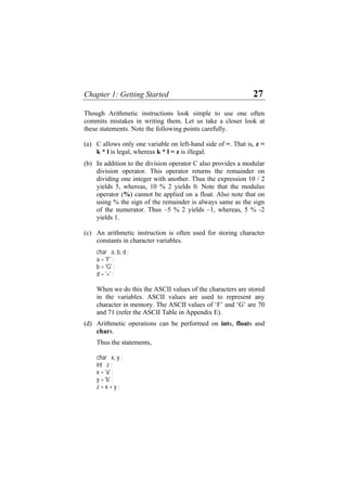Chapter 1: Getting Started 27
Though Arithmetic instructions look simple to use one often
commits mistakes in writing them. Let us take a closer look at
these statements. Note the following points carefully.
(a)
(b)
(c)
(d)
C allows only one variable on left-hand side of =. That is, z =
k * l is legal, whereas k * l = z is illegal.
In addition to the division operator C also provides a modular
division operator. This operator returns the remainder on
dividing one integer with another. Thus the expression 10 / 2
yields 5, whereas, 10 % 2 yields 0. Note that the modulus
operator (%) cannot be applied on a float. Also note that on
using % the sign of the remainder is always same as the sign
of the numerator. Thus –5 % 2 yields –1, whereas, 5 % -2
yields 1.
An arithmetic instruction is often used for storing character
constants in character variables.
char a, b, d ;
a = 'F' ;
b = 'G' ;
d = '+' ;
When we do this the ASCII values of the characters are stored
in the variables. ASCII values are used to represent any
character in memory. The ASCII values of ‘F’ and ‘G’ are 70
and 71 (refer the ASCII Table in Appendix E).
Arithmetic operations can be performed on ints, floats and
chars.
Thus the statements,
char x, y ;
int z ;
x = 'a' ;
y = 'b' ;
z = x + y ;
 
