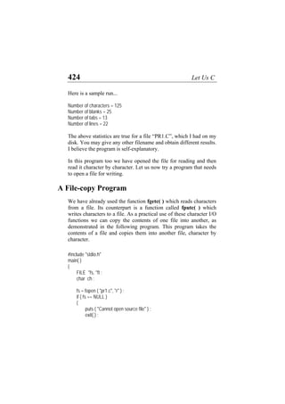 424 Let Us C
Here is a sample run...
Number of characters = 125
Number of blanks = 25
Number of tabs = 13
Number of lines = 22
The above statistics are true for a file “PR1.C”, which I had on my
disk. You may give any other filename and obtain different results.
I believe the program is self-explanatory.
In this program too we have opened the file for reading and then
read it character by character. Let us now try a program that needs
to open a file for writing.
A File-copy Program
We have already used the function fgetc( ) which reads characters
from a file. Its counterpart is a function called fputc( ) which
writes characters to a file. As a practical use of these character I/O
functions we can copy the contents of one file into another, as
demonstrated in the following program. This program takes the
contents of a file and copies them into another file, character by
character.
#include "stdio.h"
main( )
{
FILE *fs, *ft ;
char ch ;
fs = fopen ( "pr1.c", "r" ) ;
if ( fs == NULL )
{
puts ( "Cannot open source file" ) ;
exit( ) ;
 