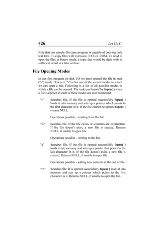 426 Let Us C
Note that our sample file-copy program is capable of copying only
text files. To copy files with extension .EXE or .COM, we need to
open the files in binary mode, a topic that would be dealt with in
sufficient detail in a later section.
File Opening Modes
In our first program on disk I/O we have opened the file in read
(“r”) mode. However, “r” is but one of the several modes in which
we can open a file. Following is a list of all possible modes in
which a file can be opened. The tasks performed by fopen( ) when
a file is opened in each of these modes are also mentioned.
"r" Searches file. If the file is opened successfully fopen( )
loads it into memory and sets up a pointer which points to
the first character in it. If the file cannot be opened fopen( )
returns NULL.
Operations possible – reading from the file.
"w" Searches file. If the file exists, its contents are overwritten.
If the file doesn’t exist, a new file is created. Returns
NULL, if unable to open file.
Operations possible – writing to the file.
"a" Searches file. If the file is opened successfully fopen( )
loads it into memory and sets up a pointer that points to the
last character in it. If the file doesn’t exist, a new file is
created. Returns NULL, if unable to open file.
Operations possible - adding new contents at the end of file.
"r+" Searches file. If is opened successfully fopen( ) loads it into
memory and sets up a pointer which points to the first
character in it. Returns NULL, if unable to open the file.
 