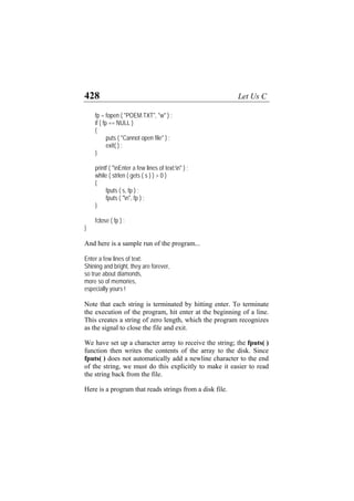428 Let Us C
fp = fopen ( "POEM.TXT", "w" ) ;
if ( fp == NULL )
{
puts ( "Cannot open file" ) ;
exit( ) ;
}
printf ( "nEnter a few lines of text:n" ) ;
while ( strlen ( gets ( s ) ) > 0 )
{
fputs ( s, fp ) ;
fputs ( "n", fp ) ;
}
fclose ( fp ) ;
}
And here is a sample run of the program...
Enter a few lines of text:
Shining and bright, they are forever,
so true about diamonds,
more so of memories,
especially yours !
Note that each string is terminated by hitting enter. To terminate
the execution of the program, hit enter at the beginning of a line.
This creates a string of zero length, which the program recognizes
as the signal to close the file and exit.
We have set up a character array to receive the string; the fputs( )
function then writes the contents of the array to the disk. Since
fputs( ) does not automatically add a newline character to the end
of the string, we must do this explicitly to make it easier to read
the string back from the file.
Here is a program that reads strings from a disk file.
 