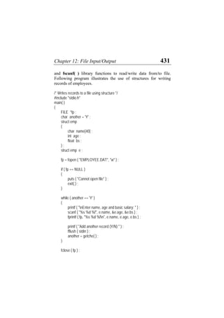 Chapter 12: File Input/Output 431
and fscanf( ) library functions to read/write data from/to file.
Following program illustrates the use of structures for writing
records of employees.
/* Writes records to a file using structure */
#include "stdio.h"
main( )
{
FILE *fp ;
char another = 'Y' ;
struct emp
{
char name[40] ;
int age ;
float bs ;
} ;
struct emp e ;
fp = fopen ( "EMPLOYEE.DAT", "w" ) ;
if ( fp == NULL )
{
puts ( "Cannot open file" ) ;
exit( ) ;
}
while ( another == 'Y' )
{
printf ( "nEnter name, age and basic salary: " ) ;
scanf ( "%s %d %f", e.name, &e.age, &e.bs ) ;
fprintf ( fp, "%s %d %fn", e.name, e.age, e.bs ) ;
printf ( "Add another record (Y/N) " ) ;
fflush ( stdin ) ;
another = getche( ) ;
}
fclose ( fp ) ;
 
