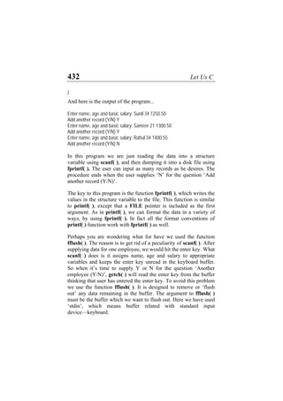 432 Let Us C
}
And here is the output of the program...
Enter name, age and basic salary: Sunil 34 1250.50
Add another record (Y/N) Y
Enter name, age and basic salary: Sameer 21 1300.50
Add another record (Y/N) Y
Enter name, age and basic salary: Rahul 34 1400.55
Add another record (Y/N) N
In this program we are just reading the data into a structure
variable using scanf( ), and then dumping it into a disk file using
fprintf( ). The user can input as many records as he desires. The
procedure ends when the user supplies ‘N’ for the question ‘Add
another record (Y/N)’.
The key to this program is the function fprintf( ), which writes the
values in the structure variable to the file. This function is similar
to printf( ), except that a FILE pointer is included as the first
argument. As in printf( ), we can format the data in a variety of
ways, by using fprintf( ). In fact all the format conventions of
printf( ) function work with fprintf( ) as well.
Perhaps you are wondering what for have we used the function
fflush( ). The reason is to get rid of a peculiarity of scanf( ). After
supplying data for one employee, we would hit the enter key. What
scanf( ) does is it assigns name, age and salary to appropriate
variables and keeps the enter key unread in the keyboard buffer.
So when it’s time to supply Y or N for the question ‘Another
employee (Y/N)’, getch( ) will read the enter key from the buffer
thinking that user has entered the enter key. To avoid this problem
we use the function fflush( ). It is designed to remove or ‘flush
out’ any data remaining in the buffer. The argument to fflush( )
must be the buffer which we want to flush out. Here we have used
‘stdin’, which means buffer related with standard input
device—keyboard.
 