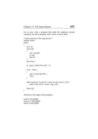 Chapter 12: File Input/Output 433
Let us now write a program that reads the employee records
created by the above program. Here is how it can be done...
/* Read records from a file using structure */
#include "stdio.h"
main( )
{
FILE *fp ;
struct emp
{
char name[40] ;
int age ;
float bs ;
} ;
struct emp e ;
fp = fopen ( "EMPLOYEE.DAT", "r" ) ;
if ( fp == NULL )
{
puts ( "Cannot open file" ) ;
exit( ) ;
}
while ( fscanf ( fp, "%s %d %f", e.name, &e.age, &e.bs ) != EOF )
printf ( "n%s %d %f", e.name, e.age, e.bs ) ;
fclose ( fp ) ;
}
And here is the output of the program...
Sunil 34 1250.500000
Sameer 21 1300.500000
Rahul 34 1400.500000
 