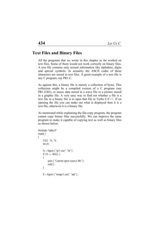 434 Let Us C
Text Files and Binary Files
All the programs that we wrote in this chapter so far worked on
text files. Some of them would not work correctly on binary files.
A text file contains only textual information like alphabets, digits
and special symbols. In actuality the ASCII codes of these
characters are stored in text files. A good example of a text file is
any C program, say PR1.C.
As against this, a binary file is merely a collection of bytes. This
collection might be a compiled version of a C program (say
PR1.EXE), or music data stored in a wave file or a picture stored
in a graphic file. A very easy way to find out whether a file is a
text file or a binary file is to open that file in Turbo C/C++. If on
opening the file you can make out what is displayed then it is a
text file, otherwise it is a binary file.
As mentioned while explaining the file-copy program, the program
cannot copy binary files successfully. We can improve the same
program to make it capable of copying text as well as binary files
as shown below.
#include "stdio.h"
main( )
{
FILE *fs, *ft ;
int ch ;
fs = fopen ( "pr1.exe", "rb" ) ;
if ( fs == NULL )
{
puts ( "Cannot open source file" ) ;
exit( ) ;
}
ft = fopen ( "newpr1.exe", "wb" ) ;
 