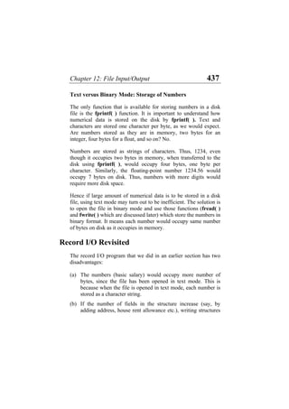 Chapter 12: File Input/Output 437
Text versus Binary Mode: Storage of Numbers
The only function that is available for storing numbers in a disk
file is the fprintf( ) function. It is important to understand how
numerical data is stored on the disk by fprintf( ). Text and
characters are stored one character per byte, as we would expect.
Are numbers stored as they are in memory, two bytes for an
integer, four bytes for a float, and so on? No.
Numbers are stored as strings of characters. Thus, 1234, even
though it occupies two bytes in memory, when transferred to the
disk using fprintf( ), would occupy four bytes, one byte per
character. Similarly, the floating-point number 1234.56 would
occupy 7 bytes on disk. Thus, numbers with more digits would
require more disk space.
Hence if large amount of numerical data is to be stored in a disk
file, using text mode may turn out to be inefficient. The solution is
to open the file in binary mode and use those functions (fread( )
and fwrite( ) which are discussed later) which store the numbers in
binary format. It means each number would occupy same number
of bytes on disk as it occupies in memory.
Record I/O Revisited
The record I/O program that we did in an earlier section has two
disadvantages:
(a)
(b)
The numbers (basic salary) would occupy more number of
bytes, since the file has been opened in text mode. This is
because when the file is opened in text mode, each number is
stored as a character string.
If the number of fields in the structure increase (say, by
adding address, house rent allowance etc.), writing structures
 