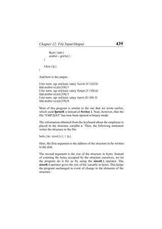 Chapter 12: File Input/Output 439
fflush ( stdin ) ;
another = getche( ) ;
}
fclose ( fp ) ;
}
And here is the output...
Enter name, age and basic salary: Suresh 24 1250.50
Add another record (Y/N) Y
Enter name, age and basic salary: Ranjan 21 1300.60
Add another record (Y/N) Y
Enter name, age and basic salary: Harish 28 1400.70
Add another record (Y/N) N
Most of this program is similar to the one that we wrote earlier,
which used fprintf( ) instead of fwrite( ). Note, however, that the
file “EMP.DAT” has now been opened in binary mode.
The information obtained from the keyboard about the employee is
placed in the structure variable e. Then, the following statement
writes the structure to the file:
fwrite ( &e, sizeof ( e ), 1, fp ) ;
Here, the first argument is the address of the structure to be written
to the disk.
The second argument is the size of the structure in bytes. Instead
of counting the bytes occupied by the structure ourselves, we let
the program do it for us by using the sizeof( ) operator. The
sizeof( ) operator gives the size of the variable in bytes. This keeps
the program unchanged in event of change in the elements of the
structure.
 