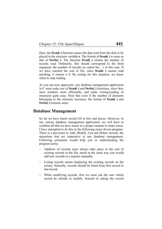 Chapter 12: File Input/Output 441
Here, the fread( ) function causes the data read from the disk to be
placed in the structure variable e. The format of fread( ) is same as
that of fwrite( ). The function fread( ) returns the number of
records read. Ordinarily, this should correspond to the third
argument, the number of records we asked for... 1 in this case. If
we have reached the end of file, since fread( ) cannot read
anything, it returns a 0. By testing for this situation, we know
when to stop reading.
As you can now appreciate, any database management application
in C must make use of fread( ) and fwrite( ) functions, since they
store numbers more efficiently, and make writing/reading of
structures quite easy. Note that even if the number of elements
belonging to the structure increases, the format of fread( ) and
fwrite( ) remains same.
Database Management
So far we have learnt record I/O in bits and pieces. However, in
any serious database management application, we will have to
combine all that we have learnt in a proper manner to make sense.
I have attempted to do this in the following menu driven program.
There is a provision to Add, Modify, List and Delete records, the
operations that are imperative in any database management.
Following comments would help you in understanding the
program easily:
− Addition of records must always take place at the end of
existing records in the file, much in the same way you would
add new records in a register manually.
− Listing records means displaying the existing records on the
screen. Naturally, records should be listed from first record to
last record.
− While modifying records, first we must ask the user which
record he intends to modify. Instead of asking the record
 