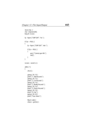 Chapter 12: File Input/Output 443
struct emp e ;
char empname[40] ;
long int recsize ;
fp = fopen ( "EMP.DAT", "rb+" ) ;
if ( fp == NULL )
{
fp = fopen ( "EMP.DAT", "wb+" ) ;
if ( fp == NULL )
{
puts ( "Cannot open file" ) ;
exit( ) ;
}
}
recsize = sizeof ( e ) ;
while ( 1 )
{
clrscr( ) ;
gotoxy ( 30, 10 ) ;
printf ( "1. Add Records" ) ;
gotoxy ( 30, 12 ) ;
printf ( "2. List Records" ) ;
gotoxy ( 30, 14 ) ;
printf ( "3. Modify Records" ) ;
gotoxy ( 30, 16 ) ;
printf ( "4. Delete Records" ) ;
gotoxy ( 30, 18 ) ;
printf ( "0. Exit" ) ;
gotoxy ( 30, 20 ) ;
printf ( "Your choice" ) ;
fflush ( stdin ) ;
choice = getche( ) ;
 