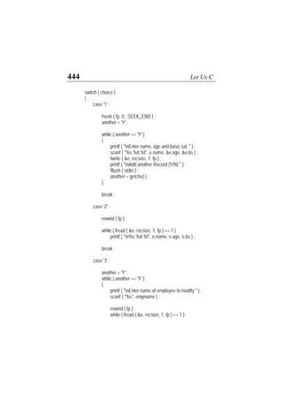 444 Let Us C
switch ( choice )
{
case '1' :
fseek ( fp, 0 , SEEK_END ) ;
another = 'Y' ;
while ( another == 'Y' )
{
printf ( "nEnter name, age and basic sal. " ) ;
scanf ( "%s %d %f", e.name, &e.age, &e.bs ) ;
fwrite ( &e, recsize, 1, fp ) ;
printf ( "nAdd another Record (Y/N) " ) ;
fflush ( stdin ) ;
another = getche( ) ;
}
break ;
case '2' :
rewind ( fp ) ;
while ( fread ( &e, recsize, 1, fp ) == 1 )
printf ( "n%s %d %f", e.name, e.age, e.bs ) ;
break ;
case '3' :
another = 'Y' ;
while ( another == 'Y' )
{
printf ( "nEnter name of employee to modify " ) ;
scanf ( "%s", empname ) ;
rewind ( fp ) ;
while ( fread ( &e, recsize, 1, fp ) == 1 )
 