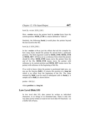 Chapter 12: File Input/Output 447
fseek ( fp, -recsize, SEEK_CUR ) ;
Here, -recsize moves the pointer back by recsize bytes from the
current position. SEEK_CUR is a macro defined in “stdio.h”.
Similarly, the following fseek( ) would place the pointer beyond
the last record in the file.
fseek ( fp, 0, SEEK_END ) ;
In fact -recsize or 0 are just the offsets that tell the compiler by
how many bytes should the pointer be moved from a particular
position. The third argument could be SEEK_END, SEEK_CUR
or SEEK_SET. All these act as a reference from which the pointer
should be offset. SEEK_END means move the pointer from the
end of the file, SEEK_CUR means move the pointer with
reference to its current position and SEEK_SET means move the
pointer with reference to the beginning of the file.
If we wish to know where the pointer is positioned right now, we
can use the function ftell( ). It returns this position as a long int
which is an offset from the beginning of the file. The value
returned by ftell( ) can be used in subsequent calls to fseek( ). A
sample call to ftell( ) is shown below:
position = ftell ( fp ) ;
where position is a long int.
Low Level Disk I/O
In low level disk I/O, data cannot be written as individual
characters, or as strings or as formatted data. There is only one
way data can be written or read in low level disk I/O functions—as
a buffer full of bytes.
 