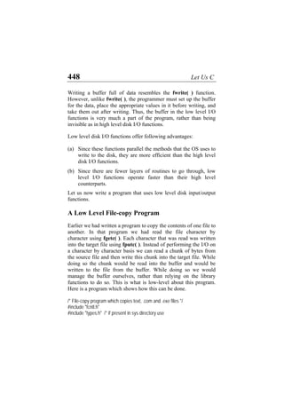 448 Let Us C
Writing a buffer full of data resembles the fwrite( ) function.
However, unlike fwrite( ), the programmer must set up the buffer
for the data, place the appropriate values in it before writing, and
take them out after writing. Thus, the buffer in the low level I/O
functions is very much a part of the program, rather than being
invisible as in high level disk I/O functions.
Low level disk I/O functions offer following advantages:
(a)
(b)
Since these functions parallel the methods that the OS uses to
write to the disk, they are more efficient than the high level
disk I/O functions.
Since there are fewer layers of routines to go through, low
level I/O functions operate faster than their high level
counterparts.
Let us now write a program that uses low level disk input/output
functions.
A Low Level File-copy Program
Earlier we had written a program to copy the contents of one file to
another. In that program we had read the file character by
character using fgetc( ). Each character that was read was written
into the target file using fputc( ). Instead of performing the I/O on
a character by character basis we can read a chunk of bytes from
the source file and then write this chunk into the target file. While
doing so the chunk would be read into the buffer and would be
written to the file from the buffer. While doing so we would
manage the buffer ourselves, rather than relying on the library
functions to do so. This is what is low-level about this program.
Here is a program which shows how this can be done.
/* File-copy program which copies text, .com and .exe files */
#include "fcntl.h"
#include "types.h" /* if present in sys directory use
 
