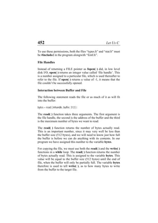 452 Let Us C
To use these permissions, both the files “types.h” and “stat.h” must
be #included in the program alongwith “fcntl.h”.
File Handles
Instead of returning a FILE pointer as fopen( ) did, in low level
disk I/O, open( ) returns an integer value called ‘file handle’. This
is a number assigned to a particular file, which is used thereafter to
refer to the file. If open( ) returns a value of -1, it means that the
file couldn’t be successfully opened.
Interaction between Buffer and File
The following statement reads the file or as much of it as will fit
into the buffer:
bytes = read ( inhandle, buffer, 512 ) ;
The read( ) function takes three arguments. The first argument is
the file handle, the second is the address of the buffer and the third
is the maximum number of bytes we want to read.
The read( ) function returns the number of bytes actually read.
This is an important number, since it may very well be less than
the buffer size (512 bytes), and we will need to know just how full
the buffer is before we can do anything with its contents. In our
program we have assigned this number to the variable bytes.
For copying the file, we must use both the read( ) and the write( )
functions in a while loop. The read( ) function returns the number
of bytes actually read. This is assigned to the variable bytes. This
value will be equal to the buffer size (512 bytes) until the end of
file, when the buffer will only be partially full. The variable bytes
therefore is used to tell write( ), as to how many bytes to write
from the buffer to the target file.
 
