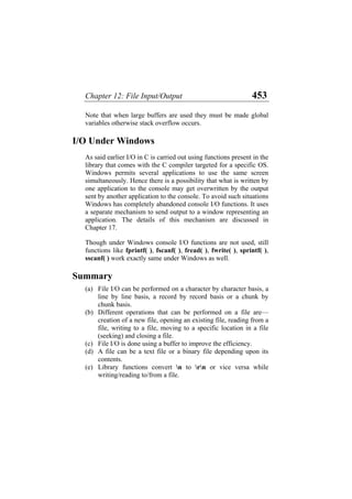 Chapter 12: File Input/Output 453
Note that when large buffers are used they must be made global
variables otherwise stack overflow occurs.
I/O Under Windows
As said earlier I/O in C is carried out using functions present in the
library that comes with the C compiler targeted for a specific OS.
Windows permits several applications to use the same screen
simultaneously. Hence there is a possibility that what is written by
one application to the console may get overwritten by the output
sent by another application to the console. To avoid such situations
Windows has completely abandoned console I/O functions. It uses
a separate mechanism to send output to a window representing an
application. The details of this mechanism are discussed in
Chapter 17.
Though under Windows console I/O functions are not used, still
functions like fprintf( ), fscanf( ), fread( ), fwrite( ), sprintf( ),
sscanf( ) work exactly same under Windows as well.
Summary
(a)
(b)
(c)
(d)
(e)
File I/O can be performed on a character by character basis, a
line by line basis, a record by record basis or a chunk by
chunk basis.
Different operations that can be performed on a file are—
creation of a new file, opening an existing file, reading from a
file, writing to a file, moving to a specific location in a file
(seeking) and closing a file.
File I/O is done using a buffer to improve the efficiency.
A file can be a text file or a binary file depending upon its
contents.
Library functions convert n to rn or vice versa while
writing/reading to/from a file.
 