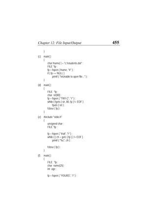 Chapter 12: File Input/Output 455
}
(c) main( )
{
char fname[ ] = "c:students.dat" ;
FILE *fp ;
fp = fopen ( fname, "tr" ) ;
if ( fp == NULL )
printf ( "nUnable to open file..." ) ;
}
(d) main( )
{
FILE *fp ;
char str[80] ;
fp = fopen ( "TRY.C", "r" ) ;
while ( fgets ( str, 80, fp ) != EOF )
fputs ( str ) ;
fclose ( fp ) ;
}
(e) #include "stdio.h"
{
unsigned char ;
FILE *fp ;
fp = fopen ( "trial", "r" ) ;
while ( ( ch = getc ( fp ) ) != EOF )
printf ( "%c", ch ) ;
fclose ( fp ) ;
}
(f) main( )
{
FILE *fp ;
char name[25] ;
int age ;
fp = fopen ( "YOURS", "r" ) ;
 