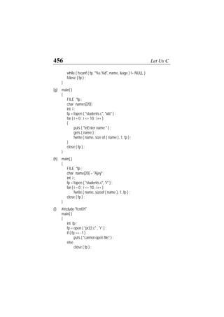 456 Let Us C
while ( fscanf ( fp, "%s %d", name, &age ) != NULL )
fclose ( fp ) ;
}
(g) main( )
{
FILE *fp ;
char names[20] ;
int i ;
fp = fopen ( "students.c", "wb" ) ;
for ( i = 0 ; i <= 10 ; i++ )
{
puts ( "nEnter name " ) ;
gets ( name ) ;
fwrite ( name, size of ( name ), 1, fp ) ;
}
close ( fp ) ;
}
(h) main( )
{
FILE *fp ;
char name[20] = "Ajay" ;
int i ;
fp = fopen ( "students.c", "r" ) ;
for ( i = 0 ; i <= 10 ; i++ )
fwrite ( name, sizeof ( name ), 1, fp ) ;
close ( fp ) ;
}
(i) #include "fcntl.h"
main( )
{
int fp ;
fp = open ( "pr22.c" , "r" ) ;
if ( fp == -1 )
puts ( "cannot open file" ) ;
else
close ( fp ) ;
 
