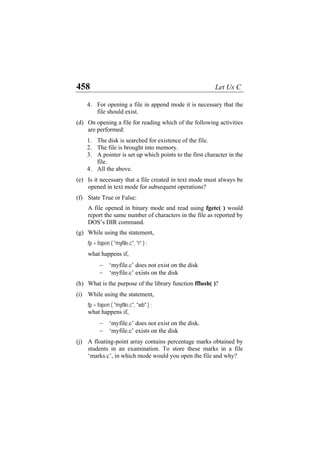 458 Let Us C
4. For opening a file in append mode it is necessary that the
file should exist.
(d)
(e)
(f)
(g)
(h)
(i)
(j)
On opening a file for reading which of the following activities
are performed:
1. The disk is searched for existence of the file.
2. The file is brought into memory.
3. A pointer is set up which points to the first character in the
file.
4. All the above.
Is it necessary that a file created in text mode must always be
opened in text mode for subsequent operations?
State True or False:
A file opened in binary mode and read using fgetc( ) would
report the same number of characters in the file as reported by
DOS’s DIR command.
While using the statement,
fp = fopen ( "myfile.c", "r" ) ;
what happens if,
− ‘myfile.c’ does not exist on the disk
− ‘myfile.c’ exists on the disk
What is the purpose of the library function fflush( )?
While using the statement,
fp = fopen ( "myfile.c", "wb" ) ;
what happens if,
− ‘myfile.c’ does not exist on the disk.
− ‘myfile.c’ exists on the disk
A floating-point array contains percentage marks obtained by
students in an examination. To store these marks in a file
‘marks.c’, in which mode would you open the file and why?
 