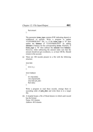 Chapter 12: File Input/Output 461
float amount ;
} ;
The parameter trans_type contains D/W indicating deposit or
withdrawal of amount. Write a program to update
‘CUSTOMER.DAT’ file, i.e. if the trans_type is ‘D’ then
update the balance of ‘CUSTOMER.DAT’ by adding
amount to balance for the corresponding accno. Similarly, if
trans_type is ‘W’ then subtract the amount from balance.
However, while subtracting the amount make sure that the
amount should not get overdrawn, i.e. at least 100 Rs. Should
remain in the account.
(j)
(k)
There are 100 records present in a file with the following
structure:
struct date
{
int d, m, y ;
} ;
struct employee
{
int empcode[6] ;
char empname[20] ;
struct date join_date ;
float salary ;
} ;
Write a program to read these records, arrange them in
ascending order of join_date and write them in to a target
file.
A hospital keeps a file of blood donors in which each record
has the format:
Name: 20 Columns
Address: 40 Columns
 
