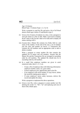 462 Let Us C
Age: 2 Columns
Blood Type: 1 Column (Type 1, 2, 3 or 4)
Write a program to read the file and print a list of all blood
donors whose age is below 25 and blood is type 2.
(l)
(m)
(n)
(o)
Given a list of names of students in a class, write a program to
store the names in a file on disk. Make a provision to display
the nth
name in the list (n is data to be read) and to display all
names starting with S.
Assume that a Master file contains two fields, Roll no. and
name of the student. At the end of the year, a set of students
join the class and another set leaves. A Transaction file
contains the roll numbers and an appropriate code to add or
delete a student.
Write a program to create another file that contains the
updated list of names and roll numbers. Assume that the
Master file and the Transaction file are arranged in ascending
order by roll numbers. The updated file should also be in
ascending order by roll numbers.
In a small firm employee numbers are given in serial
numerical order, that is 1, 2, 3, etc.
− Create a file of employee data with following information:
employee number, name, sex, gross salary.
− If more employees join, append their data to the file.
− If an employee with serial number 25 (say) leaves, delete
the record by making gross salary 0.
− If some employee’s gross salary increases, retrieve the
record and update the salary.
Write a program to implement the above operations.
Given a text file, write a program to create another text file
deleting the words “a”, “the”, “an” and replacing each one of
them with a blank space.
 