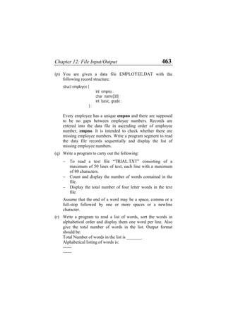 Chapter 12: File Input/Output 463
(p)
(q)
(r)
You are given a data file EMPLOYEE.DAT with the
following record structure:
struct employee {
int empno ;
char name[30] ;
int basic, grade ;
} ;
Every employee has a unique empno and there are supposed
to be no gaps between employee numbers. Records are
entered into the data file in ascending order of employee
number, empno. It is intended to check whether there are
missing employee numbers. Write a program segment to read
the data file records sequentially and display the list of
missing employee numbers.
Write a program to carry out the following:
− To read a text file “TRIAL.TXT” consisting of a
maximum of 50 lines of text, each line with a maximum
of 80 characters.
− Count and display the number of words contained in the
file.
− Display the total number of four letter words in the text
file.
Assume that the end of a word may be a space, comma or a
full-stop followed by one or more spaces or a newline
character.
Write a program to read a list of words, sort the words in
alphabetical order and display them one word per line. Also
give the total number of words in the list. Output format
should be:
Total Number of words in the list is _______
Alphabetical listing of words is:
------
------
 