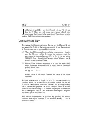 466 Let Us C
n Chapters 11 and 12 we saw how Console I/O and File I/O are
done in C. There are still some more issues related with
input/output that remain to be understood. These issues help in
making the I/O operations more elegant.
I
Using argc and argv
To execute the file-copy programs that we saw in Chapter 12 we
are required to first type the program, compile it, and then execute
it. This program can be improved in two ways:
(a)
(b)
There should be no need to compile the program every time to
use the file-copy utility. It means the program must be
executable at command prompt (A> or C> if you are using
MS-DOS, Start | Run dialog if you are using Windows and $
prompt if you are using Unix).
Instead of the program prompting us to enter the source and
target filenames, we must be able to supply them at command
prompt, in the form:
filecopy PR1.C PR2.C
where, PR1.C is the source filename and PR2.C is the target
filename.
The first improvement is simple. In MS-DOS, the executable file
(the one which can be executed at command prompt and has an
extension .EXE) can be created in Turbo C/C++ by using the key
F9 to compile the program. In VC++ compiler under Windows
same can be done by using F7 to compile the program. Under Unix
this is not required since in Unix every time we compile a program
we always get an executable file.
The second improvement is possible by passing the source
filename and target filename to the function main( ). This is
illustrated below:
 