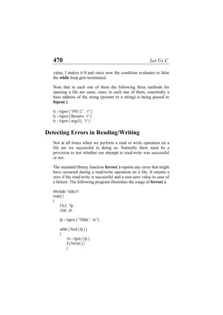 470 Let Us C
value, ! makes it 0 and since now the condition evaluates to false
the while loop gets terminated.
Note that in each one of them the following three methods for
opening a file are same, since in each one of them, essentially a
base address of the string (pointer to a string) is being passed to
fopen( ).
fs = fopen ( "PR1.C" , "r" ) ;
fs = fopen ( filename, "r" ) ;
fs = fopen ( argv[1] , "r" ) ;
Detecting Errors in Reading/Writing
Not at all times when we perform a read or write operation on a
file are we successful in doing so. Naturally there must be a
provision to test whether our attempt to read/write was successful
or not.
The standard library function ferror( ) reports any error that might
have occurred during a read/write operation on a file. It returns a
zero if the read/write is successful and a non-zero value in case of
a failure. The following program illustrates the usage of ferror( ).
#include "stdio.h"
main( )
{
FILE *fp ;
char ch ;
fp = fopen ( "TRIAL", "w" ) ;
while ( !feof ( fp ) )
{
ch = fgetc ( fp ) ;
if ( ferror( ) )
{
 