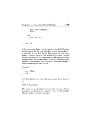 Chapter 13: More Issues In Input/Output 471
printf ( "Error in reading file" ) ;
break ;
}
else
printf ( "%c", ch ) ;
}
fclose ( fp ) ;
}
In this program the fgetc( ) function would obviously fail first time
around since the file has been opened for writing, whereas fgetc( )
is attempting to read from the file. The moment the error occurs
ferror( ) returns a non-zero value and the if block gets executed.
Instead of printing the error message using printf( ) we can use the
standard library function perror( ) which prints the error message
specified by the compiler. Thus in the above program the perror( )
function can be used as shown below.
if ( ferror( ) )
{
perror ( "TRIAL" ) ;
break ;
}
Note that when the error occurs the error message that is displayed
is:
TRIAL: Permission denied
This means we can precede the system error message with any
message of our choice. In our program we have just displayed the
filename in place of the error message.
 