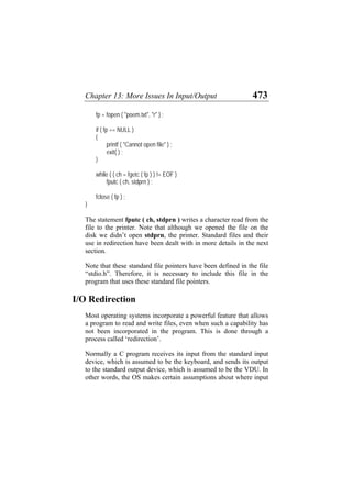 Chapter 13: More Issues In Input/Output 473
fp = fopen ( "poem.txt", "r" ) ;
if ( fp == NULL )
{
printf ( "Cannot open file" ) ;
exit( ) ;
}
while ( ( ch = fgetc ( fp ) ) != EOF )
fputc ( ch, stdprn ) ;
fclose ( fp ) ;
}
The statement fputc ( ch, stdprn ) writes a character read from the
file to the printer. Note that although we opened the file on the
disk we didn’t open stdprn, the printer. Standard files and their
use in redirection have been dealt with in more details in the next
section.
Note that these standard file pointers have been defined in the file
“stdio.h”. Therefore, it is necessary to include this file in the
program that uses these standard file pointers.
I/O Redirection
Most operating systems incorporate a powerful feature that allows
a program to read and write files, even when such a capability has
not been incorporated in the program. This is done through a
process called ‘redirection’.
Normally a C program receives its input from the standard input
device, which is assumed to be the keyboard, and sends its output
to the standard output device, which is assumed to be the VDU. In
other words, the OS makes certain assumptions about where input
 