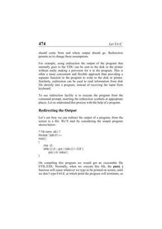 474 Let Us C
should come from and where output should go. Redirection
permits us to change these assumptions.
For example, using redirection the output of the program that
normally goes to the VDU can be sent to the disk or the printer
without really making a provision for it in the program. This is
often a more convenient and flexible approach than providing a
separate function in the program to write to the disk or printer.
Similarly, redirection can be used to read information from disk
file directly into a program, instead of receiving the input from
keyboard.
To use redirection facility is to execute the program from the
command prompt, inserting the redirection symbols at appropriate
places. Let us understand this process with the help of a program.
Redirecting the Output
Let’s see how we can redirect the output of a program, from the
screen to a file. We’ll start by considering the simple program
shown below:
/* File name: util.c */
#include "stdio.h"<+>
main( )
{
char ch ;
while ( ( ch = getc ( stdin ) ) != EOF )
putc ( ch, stdout ) ;
}
On compiling this program we would get an executable file
UTIL.EXE. Normally, when we execute this file, the putc( )
function will cause whatever we type to be printed on screen, until
we don’t type Ctrl-Z, at which point the program will terminate, as
 