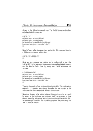 Chapter 13: More Issues In Input/Output 475
shown in the following sample run. The Ctrl-Z character is often
called end of file character.
C>UTIL.EXE
perhaps I had a wicked childhood,
perhaps I had a miserable youth,
but somewhere in my wicked miserable past,
there must have been a moment of truth ^Z
C>
Now let’s see what happens when we invoke this program from in
a different way, using redirection:
C>UTIL.EXE > POEM.TXT
C>
Here we are causing the output to be redirected to the file
POEM.TXT. Can we prove that this the output has indeed gone to
the file POEM.TXT? Yes, by using the TYPE command as
follows:
C>TYPE POEM.TXT
perhaps I had a wicked childhood,
perhaps I had a miserable youth,
but somewhere in my wicked miserable past,
there must have been a moment of truth
C>
There’s the result of our typing sitting in the file. The redirection
operator, ‘>’, causes any output intended for the screen to be
written to the file whose name follows the operator.
Note that the data to be redirected to a file doesn’t need to be typed
by a user at the keyboard; the program itself can generate it. Any
output normally sent to the screen can be redirected to a disk file.
As an example consider the following program for generating the
ASCII table on screen:
 