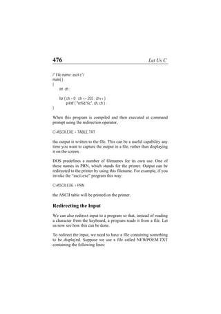 476 Let Us C
/* File name: ascii.c*/
main( )
{
int ch ;
for ( ch = 0 ; ch <= 255 ; ch++ )
printf ( "n%d %c", ch, ch ) ;
}
When this program is compiled and then executed at command
prompt using the redirection operator,
C>ASCII.EXE > TABLE.TXT
the output is written to the file. This can be a useful capability any
time you want to capture the output in a file, rather than displaying
it on the screen.
DOS predefines a number of filenames for its own use. One of
these names in PRN, which stands for the printer. Output can be
redirected to the printer by using this filename. For example, if you
invoke the “ascii.exe” program this way:
C>ASCII.EXE > PRN
the ASCII table will be printed on the printer.
Redirecting the Input
We can also redirect input to a program so that, instead of reading
a character from the keyboard, a program reads it from a file. Let
us now see how this can be done.
To redirect the input, we need to have a file containing something
to be displayed. Suppose we use a file called NEWPOEM.TXT
containing the following lines:
 